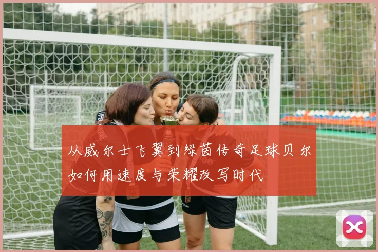 从威尔士飞翼到绿茵传奇足球贝尔如何用速度与荣耀改写时代