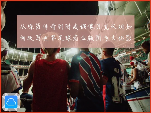 从绿茵传奇到时尚偶像贝克汉姆如何改写世界足球商业版图与文化影响