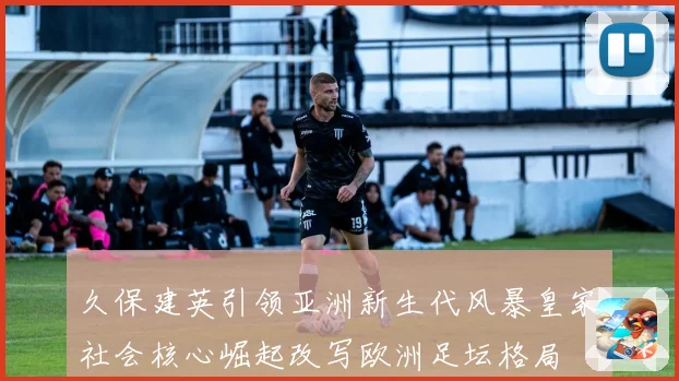 久保建英引领亚洲新生代风暴皇家社会核心崛起改写欧洲足坛格局