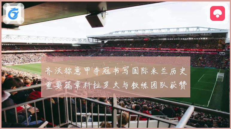 齐沃称意甲夺冠书写国际米兰历史重要篇章科拉罗夫与教练团队获赞