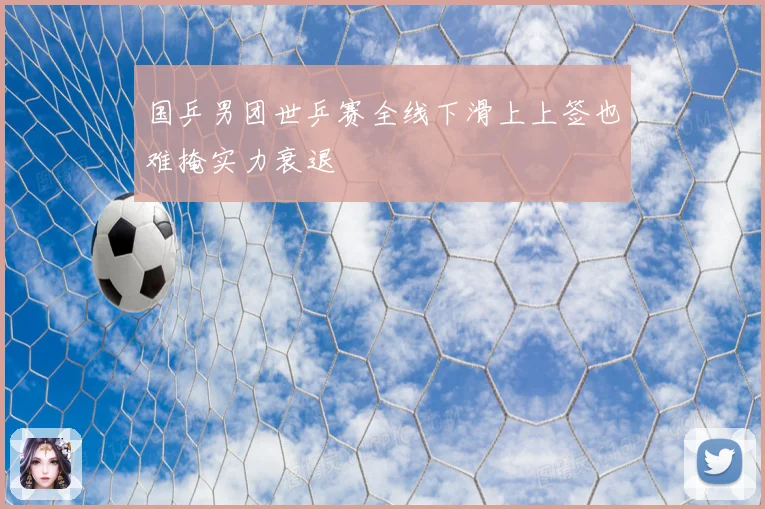 国乒男团世乒赛全线下滑上上签也难掩实力衰退