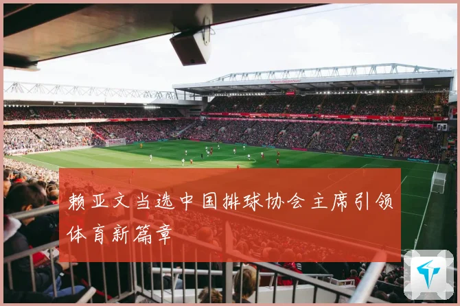 赖亚文当选中国排球协会主席引领体育新篇章
