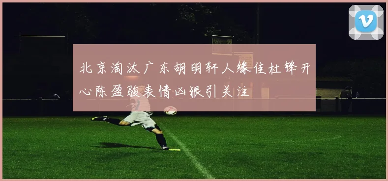 北京淘汰广东胡明轩人缘佳杜锋开心陈盈骏表情凶狠引关注