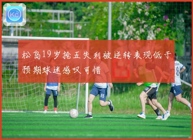 松岛19岁抢五失利被逆转表现低于预期球迷感叹可惜