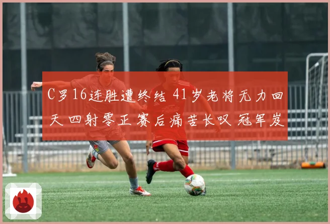 C罗16连胜遭终结 41岁老将无力回天 四射零正 赛后痛苦长叹 冠军岌岌可危